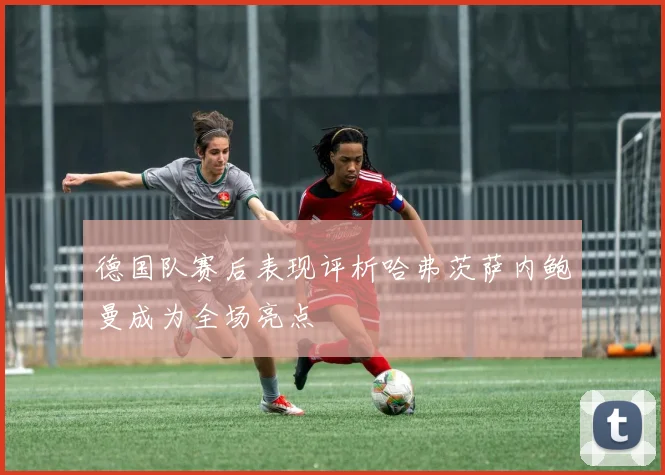 德国队赛后表现评析哈弗茨萨内鲍曼成为全场亮点
