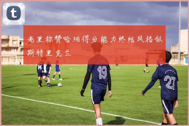老里称赞哈珀得分能力终结风格似斯特里克兰