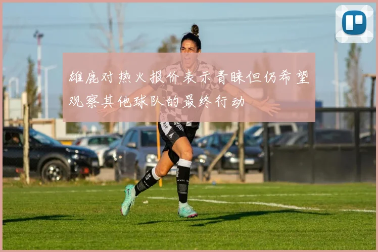 雄鹿对热火报价表示青睐但仍希望观察其他球队的最终行动