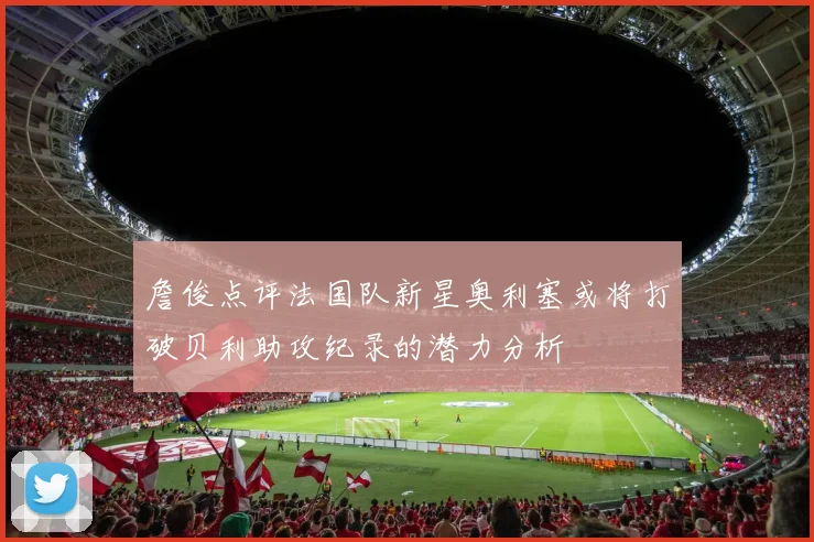 詹俊点评法国队新星奥利塞或将打破贝利助攻纪录的潜力分析