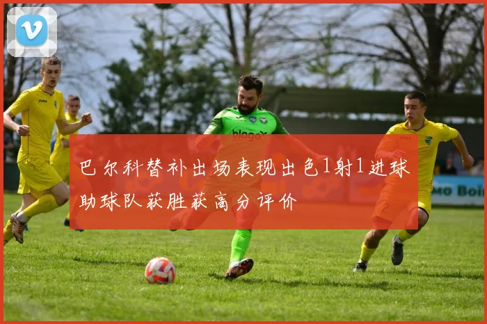 巴尔科替补出场表现出色1射1进球助球队获胜获高分评价