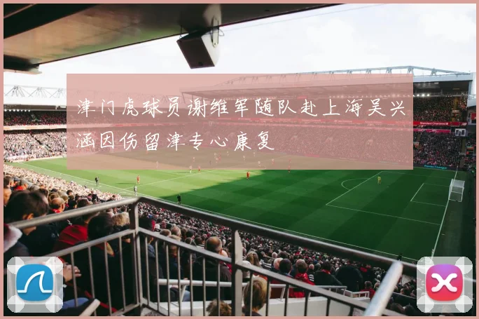 津门虎球员谢维军随队赴上海吴兴涵因伤留津专心康复