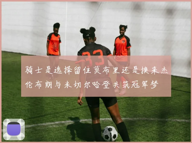 骑士是选择留住莫布里还是换来杰伦布朗与米切尔哈登共筑冠军梦