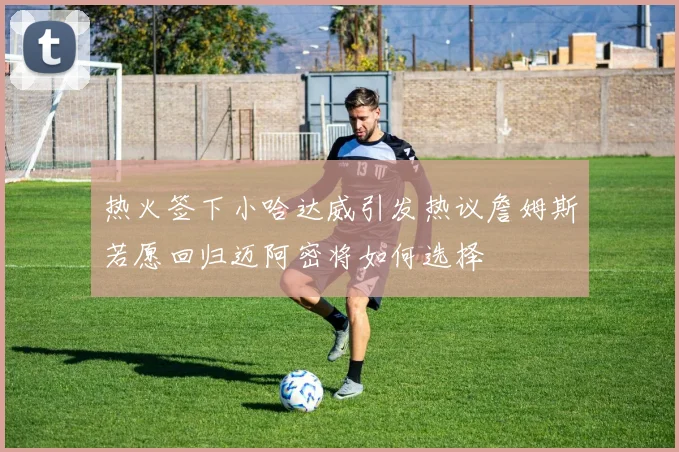 热火签下小哈达威引发热议詹姆斯若愿回归迈阿密将如何选择