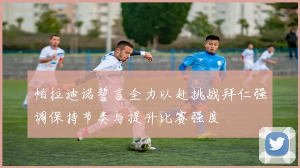 帕拉迪诺誓言全力以赴挑战拜仁强调保持节奏与提升比赛强度