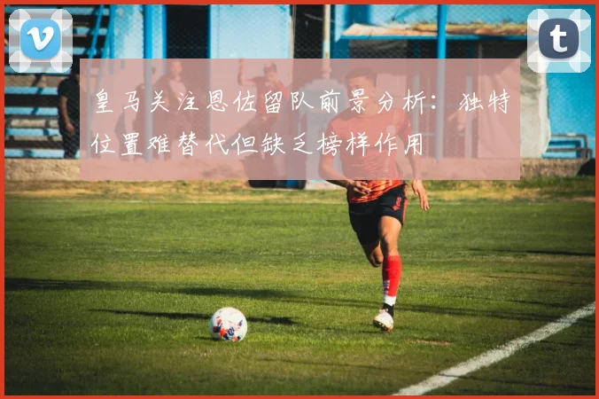 皇马关注恩佐留队前景分析：独特位置难替代但缺乏榜样作用
