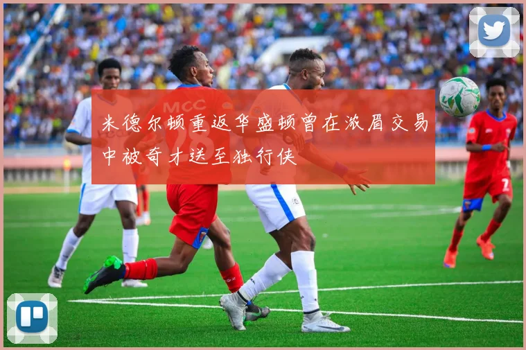 米德尔顿重返华盛顿曾在浓眉交易中被奇才送至独行侠