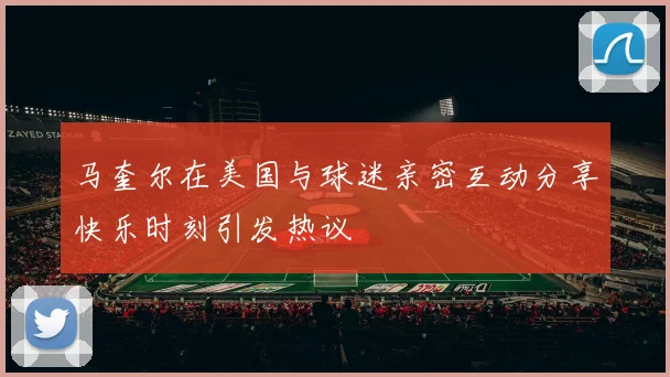 马奎尔在美国与球迷亲密互动分享快乐时刻引发热议