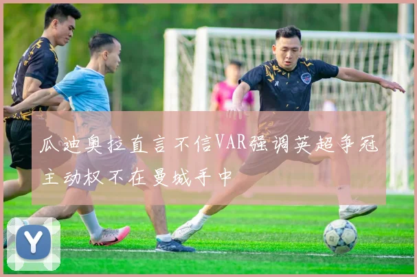 瓜迪奥拉直言不信VAR强调英超争冠主动权不在曼城手中