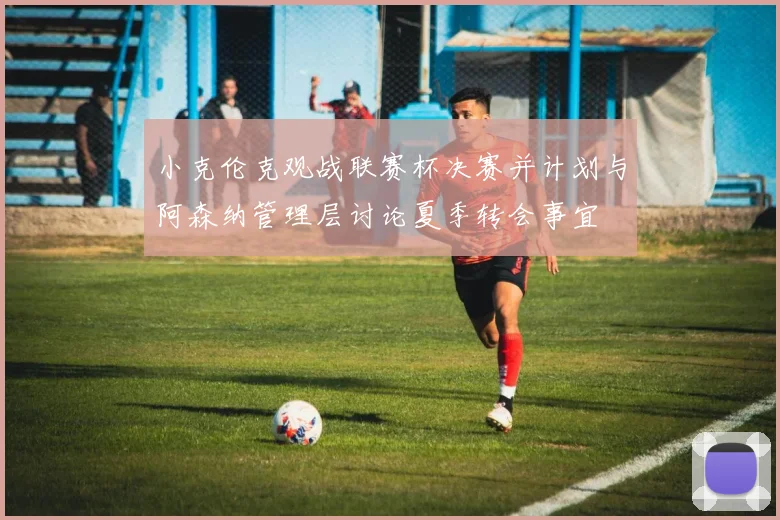 小克伦克观战联赛杯决赛并计划与阿森纳管理层讨论夏季转会事宜