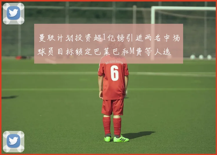 曼联计划投资超1亿镑引进两名中场球员目标锁定巴莱巴和M费等人选