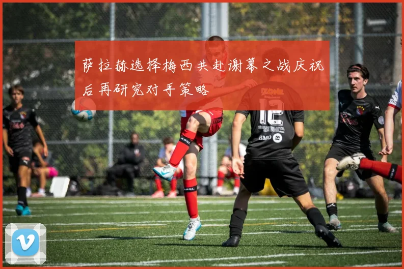 萨拉赫选择梅西共赴谢幕之战庆祝后再研究对手策略