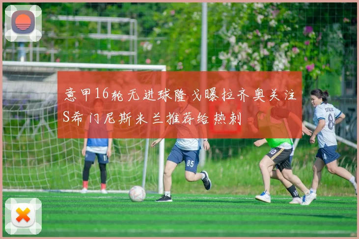 意甲16轮无进球隆戈曝拉齐奥关注S希门尼斯米兰推荐给热刺