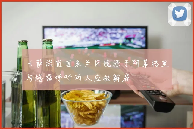 卡萨诺直言米兰困境源于阿莱格里与塔雷呼吁两人应被解雇