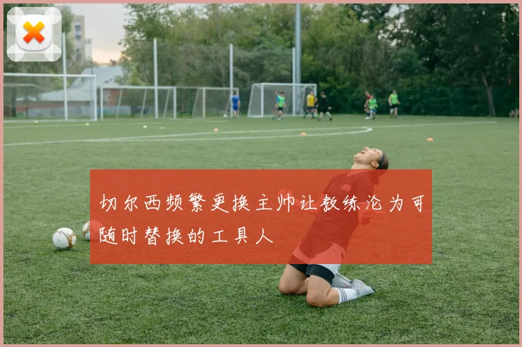 切尔西频繁更换主帅让教练沦为可随时替换的工具人
