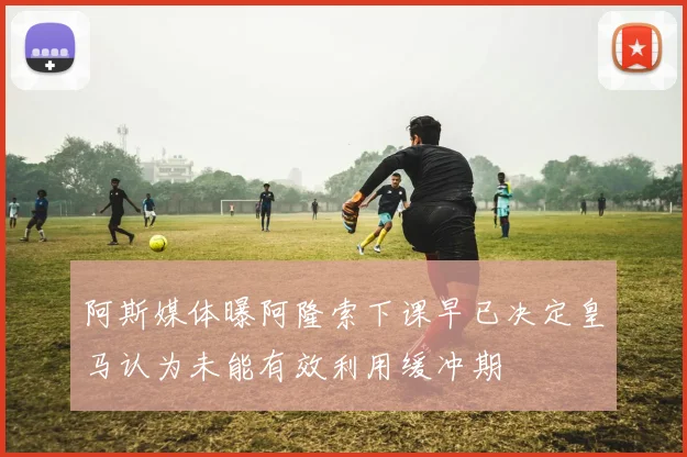 阿斯媒体曝阿隆索下课早已决定皇马认为未能有效利用缓冲期