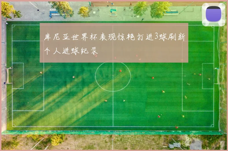 库尼亚世界杯表现惊艳打进3球刷新个人进球纪录