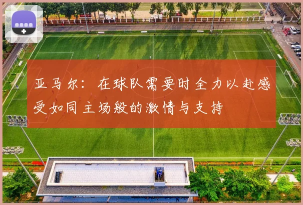 亚马尔：在球队需要时全力以赴感受如同主场般的激情与支持