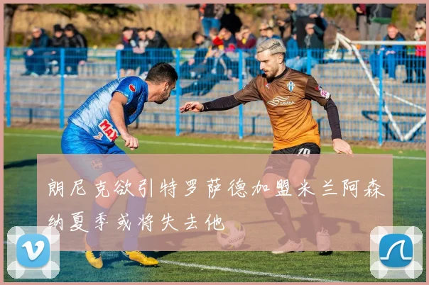 朗尼克欲引特罗萨德加盟米兰阿森纳夏季或将失去他