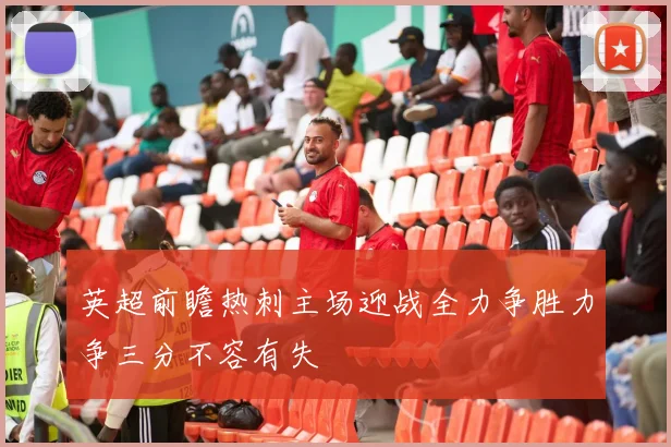 英超前瞻热刺主场迎战全力争胜力争三分不容有失