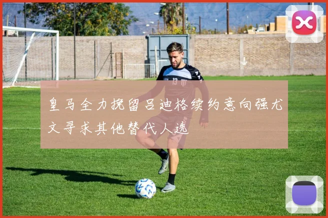 皇马全力挽留吕迪格续约意向强尤文寻求其他替代人选